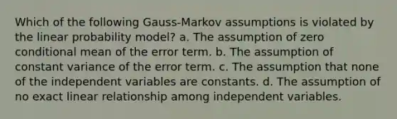 Which of the following Gauss-Markov assumptions is violated by the linear probability model? a. The assumption of zero conditional mean of the error term. b. The assumption of constant variance of the error term. c. The assumption that none of the independent variables are constants. d. The assumption of no exact linear relationship among independent variables.