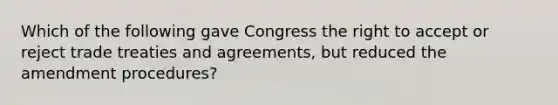 Which of the following gave Congress the right to accept or reject trade treaties and agreements, but reduced the amendment procedures?