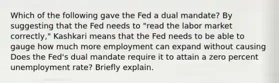 Which of the following gave the Fed a dual​ mandate? By suggesting that the Fed needs to​ "read the labor market​ correctly," Kashkari means that the Fed needs to be able to gauge how much more employment can expand without causing Does the​ Fed's dual mandate require it to attain a zero percent unemployment​ rate? Briefly explain.