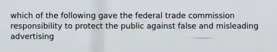 which of the following gave the federal trade commission responsibility to protect the public against false and misleading advertising