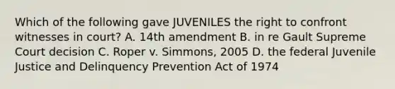 Which of the following gave JUVENILES the right to confront witnesses in court? A. 14th amendment B. in re Gault Supreme Court decision C. Roper v. Simmons, 2005 D. the federal Juvenile Justice and Delinquency Prevention Act of 1974