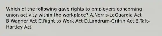 Which of the following gave rights to employers concerning union activity within the workplace? A.Norris-LaGuardia Act B.Wagner Act C.Right to Work Act D.Landrum-Griffin Act E.Taft-Hartley Act