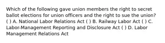 Which of the following gave union members the right to secret ballot elections for union officers and the right to sue the union? ( ) A. National Labor Relations Act ( ) B. Railway Labor Act ( ) C. Labor-Management Reporting and Disclosure Act ( ) D. Labor Management Relations Act