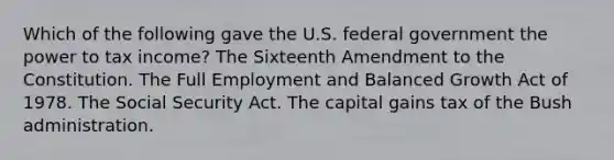 Which of the following gave the U.S. federal government the power to tax income? The Sixteenth Amendment to the Constitution. The Full Employment and Balanced Growth Act of 1978. The Social Security Act. The capital gains tax of the Bush administration.