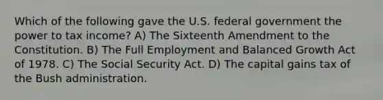 Which of the following gave the U.S. federal government the power to tax income? A) The Sixteenth Amendment to the Constitution. B) The Full Employment and Balanced Growth Act of 1978. C) The Social Security Act. D) The capital gains tax of the Bush administration.