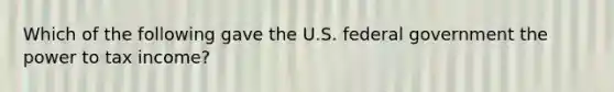 Which of the following gave the U.S. federal government the power to tax income?