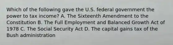 Which of the following gave the U.S. federal government the power to tax income? A. The Sixteenth Amendment to the Constitution B. The Full Employment and Balanced Growth Act of 1978 C. The Social Security Act D. The capital gains tax of the Bush administration