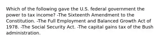 Which of the following gave the U.S. federal government the power to tax income? -The Sixteenth Amendment to the Constitution. -The Full Employment and Balanced Growth Act of 1978. -The Social Security Act. -The capital gains tax of the Bush administration.