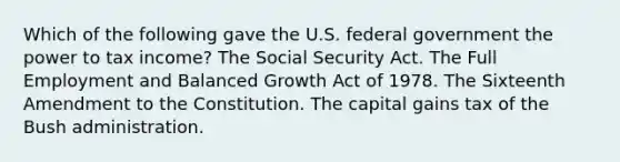 Which of the following gave the U.S. federal government the power to tax income? The Social Security Act. The Full Employment and Balanced Growth Act of 1978. The Sixteenth Amendment to the Constitution. The capital gains tax of the Bush administration.