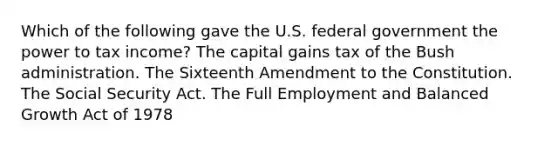 Which of the following gave the U.S. federal government the power to tax income? The capital gains tax of the Bush administration. The Sixteenth Amendment to the Constitution. The Social Security Act. The Full Employment and Balanced Growth Act of 1978