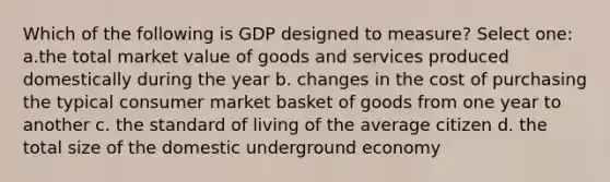 Which of the following is GDP designed to measure? Select one: a.the total market value of goods and services produced domestically during the year b. changes in the cost of purchasing the typical consumer market basket of goods from one year to another c. the standard of living of the average citizen d. the total size of the domestic underground economy