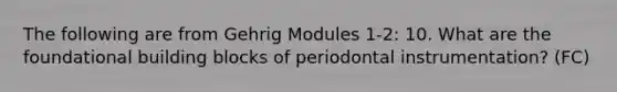 The following are from Gehrig Modules 1-2: 10. What are the foundational building blocks of periodontal instrumentation? (FC)