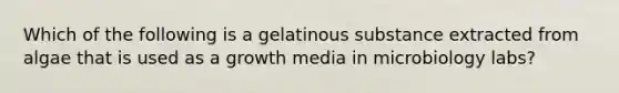 Which of the following is a gelatinous substance extracted from algae that is used as a growth media in microbiology labs?