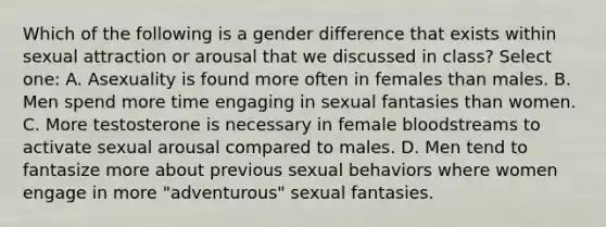 Which of the following is a gender difference that exists within sexual attraction or arousal that we discussed in class? Select one: A. Asexuality is found more often in females than males. B. Men spend more time engaging in sexual fantasies than women. C. More testosterone is necessary in female bloodstreams to activate sexual arousal compared to males. D. Men tend to fantasize more about previous sexual behaviors where women engage in more "adventurous" sexual fantasies.