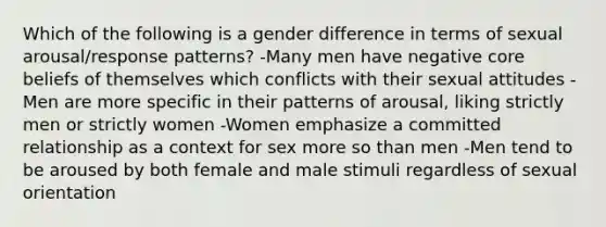 Which of the following is a gender difference in terms of sexual arousal/response patterns? -Many men have negative core beliefs of themselves which conflicts with their sexual attitudes -Men are more specific in their patterns of arousal, liking strictly men or strictly women -Women emphasize a committed relationship as a context for sex more so than men -Men tend to be aroused by both female and male stimuli regardless of sexual orientation