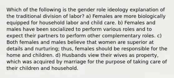 Which of the following is the gender role ideology explanation of the traditional division of labor? a) Females are more biologically equipped for household labor and child care. b) Females and males have been socialized to perform various roles and to expect their partners to perform other complementary roles. c) Both females and males believe that women are superior at details and nurturing; thus, females should be responsible for the home and children. d) Husbands view their wives as property, which was acquired by marriage for the purpose of taking care of their children and household.