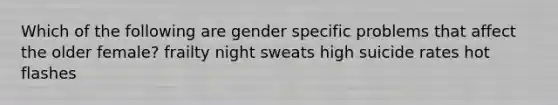 Which of the following are gender specific problems that affect the older female? frailty night sweats high suicide rates hot flashes