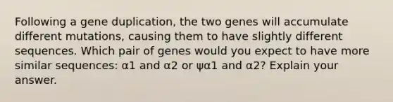 Following a gene duplication, the two genes will accumulate different mutations, causing them to have slightly different sequences. Which pair of genes would you expect to have more similar sequences: α1 and α2 or ψα1 and α2? Explain your answer.