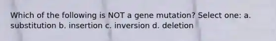 Which of the following is NOT a gene mutation? Select one: a. substitution b. insertion c. inversion d. deletion