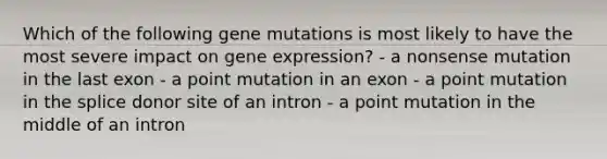 Which of the following gene mutations is most likely to have the most severe impact on gene expression? - a nonsense mutation in the last exon - a point mutation in an exon - a point mutation in the splice donor site of an intron - a point mutation in the middle of an intron