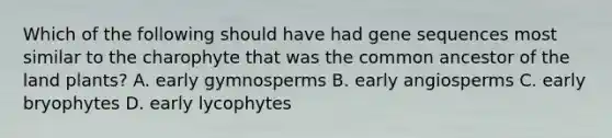 Which of the following should have had gene sequences most similar to the charophyte that was the common ancestor of the land plants? A. early gymnosperms B. early angiosperms C. early bryophytes D. early lycophytes