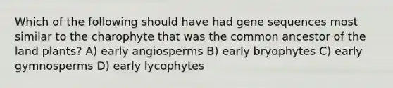 Which of the following should have had gene sequences most similar to the charophyte that was the common ancestor of the land plants? A) early angiosperms B) early bryophytes C) early gymnosperms D) early lycophytes