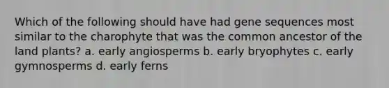 Which of the following should have had gene sequences most similar to the charophyte that was the common ancestor of the land plants? a. early angiosperms b. early bryophytes c. early gymnosperms d. early ferns