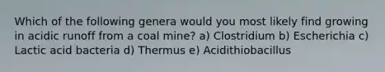 Which of the following genera would you most likely find growing in acidic runoff from a coal mine? a) Clostridium b) Escherichia c) Lactic acid bacteria d) Thermus e) Acidithiobacillus