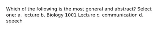 Which of the following is the most general and abstract? Select one: a. lecture b. Biology 1001 Lecture c. communication d. speech