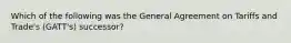 Which of the following was the General Agreement on Tariffs and Trade's (GATT's) successor?