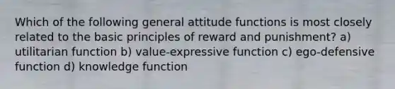 Which of the following general attitude functions is most closely related to the basic principles of reward and punishment? a) utilitarian function b) value-expressive function c) ego-defensive function d) knowledge function