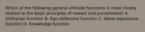 Which of the following general attitude functions is most closely related to the basic principles of reward and punishment? A. Utilitarian function B. Ego-defensive function C. Value-expressive function D. Knowledge function