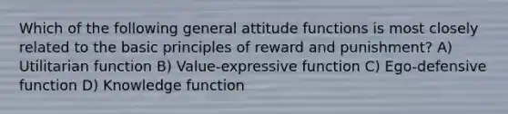 Which of the following general attitude functions is most closely related to the basic principles of reward and punishment? A) Utilitarian function B) Value-expressive function C) Ego-defensive function D) Knowledge function