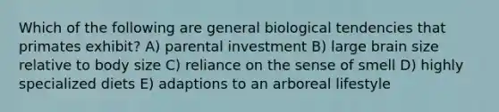 Which of the following are general biological tendencies that primates exhibit? A) parental investment B) large brain size relative to body size C) reliance on the sense of smell D) highly specialized diets E) adaptions to an arboreal lifestyle