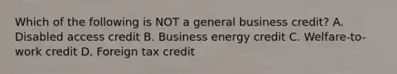 Which of the following is NOT a general business credit? A. Disabled access credit B. Business energy credit C. Welfare-to-work credit D. Foreign tax credit