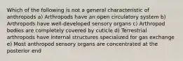 Which of the following is not a general characteristic of anthropods a) Arthropods have an open circulatory system b) Arthropods have well-developed sensory organs c) Arthropod bodies are completely covered by cuticle d) Terrestrial arthropods have internal structures specialized for gas exchange e) Most anthropod sensory organs are concentrated at the posterior end