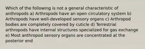 Which of the following is not a general characteristic of anthropods a) Arthropods have an open circulatory system b) Arthropods have well-developed sensory organs c) Arthropod bodies are completely covered by cuticle d) Terrestrial arthropods have internal structures specialized for gas exchange e) Most anthropod sensory organs are concentrated at the posterior end