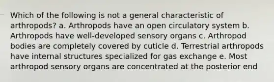 Which of the following is not a general characteristic of arthropods? a. Arthropods have an open circulatory system b. Arthropods have well-developed sensory organs c. Arthropod bodies are completely covered by cuticle d. Terrestrial arthropods have internal structures specialized for gas exchange e. Most arthropod sensory organs are concentrated at the posterior end