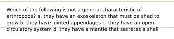 Which of the following is not a general characteristic of arthropods? a. they have an exoskeleton that must be shed to grow b. they have jointed appendages c. they have an open circulatory system d. they have a mantle that secretes a shell