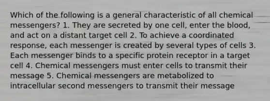 Which of the following is a general characteristic of all chemical messengers? 1. They are secreted by one cell, enter the blood, and act on a distant target cell 2. To achieve a coordinated response, each messenger is created by several types of cells 3. Each messenger binds to a specific protein receptor in a target cell 4. Chemical messengers must enter cells to transmit their message 5. Chemical messengers are metabolized to intracellular second messengers to transmit their message