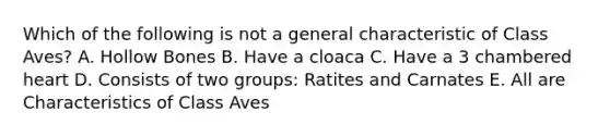 Which of the following is not a general characteristic of Class Aves? A. Hollow Bones B. Have a cloaca C. Have a 3 chambered heart D. Consists of two groups: Ratites and Carnates E. All are Characteristics of Class Aves