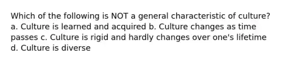 Which of the following is NOT a general characteristic of culture? a. Culture is learned and acquired b. Culture changes as time passes c. Culture is rigid and hardly changes over one's lifetime d. Culture is diverse