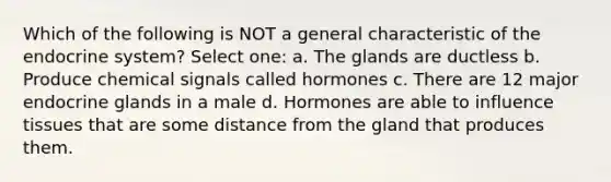 Which of the following is NOT a general characteristic of the endocrine system? Select one: a. The glands are ductless b. Produce chemical signals called hormones c. There are 12 major endocrine glands in a male d. Hormones are able to influence tissues that are some distance from the gland that produces them.