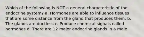 Which of the following is NOT a general characteristic of the endocrine system? a. Hormones are able to influence tissues that are some distance from the gland that produces them. b. The glands are ductless c. Produce chemical signals called hormones d. There are 12 major endocrine glands in a male