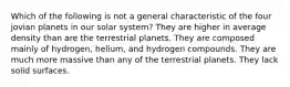 Which of the following is not a general characteristic of the four jovian planets in our solar system? They are higher in average density than are the terrestrial planets. They are composed mainly of hydrogen, helium, and hydrogen compounds. They are much more massive than any of the terrestrial planets. They lack solid surfaces.