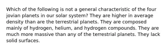 Which of the following is not a general characteristic of the four jovian planets in our solar system? They are higher in average density than are the terrestrial planets. They are composed mainly of hydrogen, helium, and hydrogen compounds. They are much more massive than any of the terrestrial planets. They lack solid surfaces.