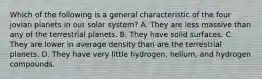 Which of the following is a general characteristic of the four jovian planets in our solar system? A. They are less massive than any of the terrestrial planets. B. They have solid surfaces. C. They are lower in average density than are the terrestrial planets. D. They have very little hydrogen, helium, and hydrogen compounds.