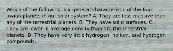 Which of the following is a general characteristic of the four jovian planets in our solar system? A. They are less massive than any of the terrestrial planets. B. They have solid surfaces. C. They are lower in average density than are the terrestrial planets. D. They have very little hydrogen, helium, and hydrogen compounds.