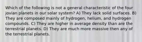 Which of the following is not a general characteristic of the four jovian planets in our solar system? A) They lack solid surfaces. B) They are composed mainly of hydrogen, helium, and hydrogen compounds. C) They are higher in average density than are the terrestrial planets. D) They are much more massive then any of the terrestrial planets.