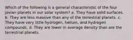 Which of the following is a general characteristic of the four jovian planets in our solar system? a. They have solid surfaces. b. They are less massive than any of the terrestrial planets. c. They have very little hydrogen, helium, and hydrogen compounds. d. They are lower in average density than are the terrestrial planets.